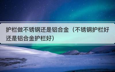 护栏做不锈钢还是铝合金（不锈钢护栏好还是铝合金护栏好）